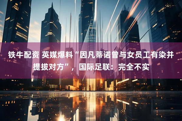 铁牛配资 英媒爆料“因凡蒂诺曾与女员工有染并提拔对方”，国际足联：完全不实