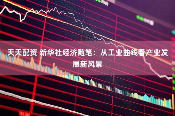 天天配资 新华社经济随笔：从工业曲线看产业发展新风景
