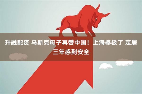 升融配资 马斯克母子再赞中国！上海棒极了 定居三年感到安全