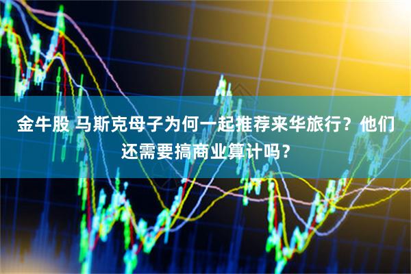 金牛股 马斯克母子为何一起推荐来华旅行？他们还需要搞商业算计吗？