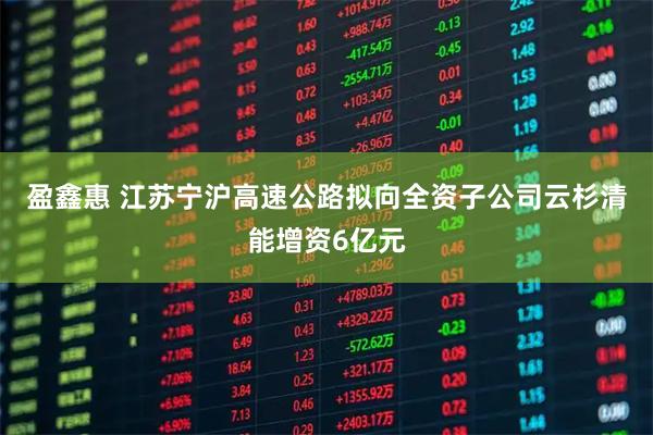 盈鑫惠 江苏宁沪高速公路拟向全资子公司云杉清能增资6亿元